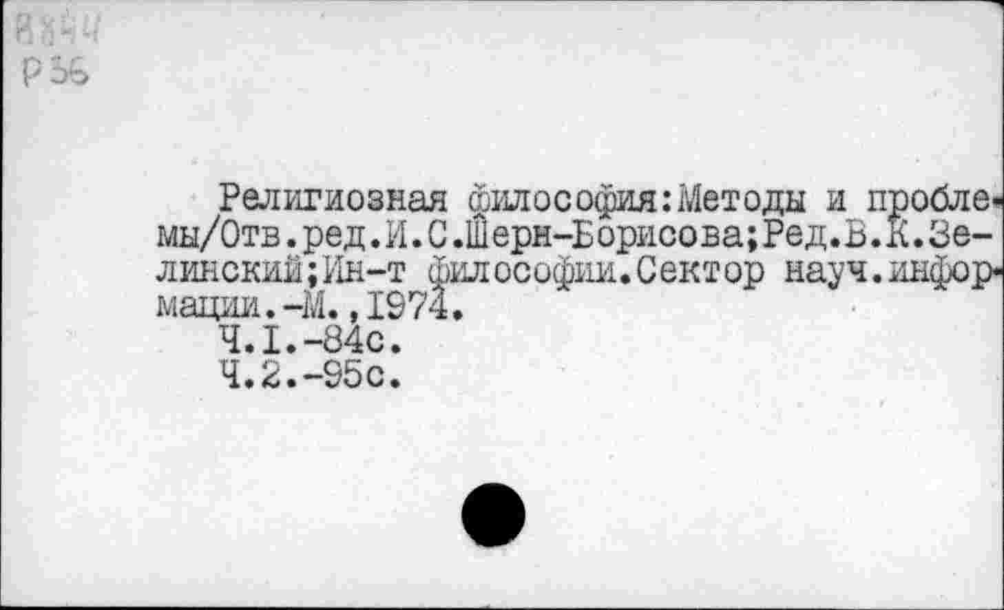 ﻿Религиозная философия:Методы и пробле» мы/Отв.ред. И. С .Ш ерн-Б орисова;Ред.В.К.Зелинский ;Ин-т философии.Сектор науч.инфор* мадии.-М.,1974.
4.1.-84с.
4.2.-95с.